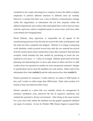 considered to be a major advantage for a company to have; the ability to deploy
employees to perform different functions in different areas (as needed).
However, it seemed that there was a lack of effective communication strategy
within the organization, as information did not flow properly within the
different departments and workers often interrupted their work to discuss issues
with the supervisor, deliver completed panels or secure more work from other
work stations (low hanging fruits).
David Flaherty, shop supervisor, is responsible for all aspects of the
manufacturing processes from the time he received the order and blueprint until
the order has been completed and shipped. Flaherty is in charge of preparing
work schedules, which occurred several days after the raw material has arrived
from the vendor (most orders reached him 4 days after customers’ bids had been
accepted, which included the time needed by purchasing to locate the raw
material at a low price – 1 – 2 days on average). Flaherty spent much of his time
planning and determining how to move jobs ahead of others and how to shift
workers from one operation to another (to meet unexpected customers’ changes
to specifications and to meet the deadlines for rush orders). Please refer to the
information flow chart (exhibit 2) and the order process flow chart (exhibit 3).
Donner promised its customers 3 weeks delivery on orders of 1000 boards or
less, and 5 weeks on orders larger than 1000 boards. Rush orders (orders of 8
boards or less) were delivered after 4 days.
Donner operated at a plant that was carefully chosen by management to
minimize installation costs, preserved the life of expensive machinery and
isolated the operation’s diverse environment. After being in the same location
for a year and a half, neither the machines nor the graphic equipment exhibited
any signs of corrosion. In fact, by October 1986, Donner began to expand their
4
 