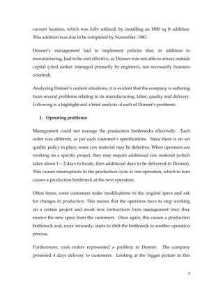 current location, which was fully utilized, by installing an 1800 sq ft addition.
This addition was due to be completed by November, 1987.
Donner’s management had to implement policies that, in addition to
manufacturing, had to be cost effective, as Donner was not able to attract outside
capital (cited earlier: managed primarily by engineers, not necessarily business
oriented).
Analyzing Donner’s current situations, it is evident that the company is suffering
from several problems relating to its manufacturing, labor, quality and delivery.
Following is a highlight and a brief analysis of each of Donner’s problems:
1. Operating problems:
Management could not manage the production bottlenecks effectively. Each
order was different, as per each customer’s specifications. Since there is no set
quality policy in place, some raw material may be defective. When operators are
working on a specific project, they may require additional raw material (which
takes about 1 – 2 days to locate, then additional days to be delivered to Donner).
This causes interruptions to the production cycle at one operation, which in turn
causes a production bottleneck at the next operation.
Often times, some customers make modifications to the original specs and ask
for changes in production. This means that the operators have to stop working
on a certain project and await new instructions from management once they
receive the new specs from the customers. Once again, this causes a production
bottleneck and, more seriously, starts to shift the bottleneck to another operation
process.
Furthermore, rush orders represented a problem to Donner. The company
promised 4 days delivery to customers. Looking at the bigger picture in this
5
 