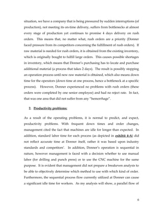 situation, we have a company that is being pressured by sudden interruptions (of
production), not meeting its on-time delivery, suffers from bottlenecks at almost
every stage of production yet continues to promise 4 days delivery on rush
orders. This means that, no matter what, rush orders are a priority (Donner
faced pressure from its competitors concerning the fulfillment of rush orders). If
raw material is needed for rush orders, it is obtained from the existing inventory,
which is originally bought to fulfill large orders. This causes possible shortages
in inventory, which means that Donner’s purchasing has to locate and purchase
additional material (a process that takes 2 days). The result is possibly stopping
an operation process until new raw material is obtained, which also means down
time for the operators (down time at one process, hence a bottleneck at a specific
process). However, Donner experienced no problems with rush orders (these
orders were completed by one senior employee) and had no reject rate. In fact,
that was one area that did not suffer from any “hemorrhage”.
2. Productivity problems:
As a result of the operating problems, it is normal to predict, and expect,
productivity problems. With frequent down times and order changes,
management cited the fact that machines are idle for longer than expected. In
addition, standard labor time for each process (as depicted in exhibit 4-A) did
not reflect accurate time at Donner itself, rather it was based upon industry
standards and competitors’. In addition, Donner’s operation is sequential in
nature, however management is faced with a decision whether to use manual
labor (for drilling and punch press) or to use the CNC machine for the same
purpose. It is evident that management did not prepare a breakeven analysis to
be able to objectively determine which method to use with which kind of order.
Furthermore, the sequential process flow currently utilized at Donner can cause
a significant idle time for workers. As my analysis will show, a parallel flow of
6
 