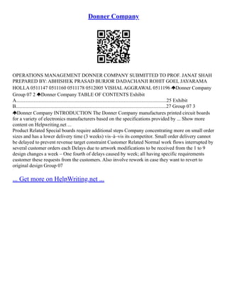 Donner Company
OPERATIONS MANAGEMENT DONNER COMPANY SUBMITTED TO PROF. JANAT SHAH
PREPARED BY: ABHISHEK PRASAD BURJOR DADACHANJI ROHIT GOEL JAYARAMA
HOLLA 0511147 0511160 0511178 0512005 VISHAL AGGRAWAL 0511196 Donner Company
Group 07 2 Donner Company TABLE OF CONTENTS Exhibit
A........................................................................................................................25 Exhibit
B........................................................................................................................27 Group 07 3
Donner Company INTRODUCTION The Donner Company manufactures printed circuit boards
for a variety of electronics manufacturers based on the specifications provided by ... Show more
content on Helpwriting.net ...
Product Related Special boards require additional steps Company concentrating more on small order
sizes and has a lower delivery time (3 weeks) vis–à–vis its competitor. Small order delivery cannot
be delayed to prevent revenue target constraint Customer Related Normal work flows interrupted by
several customer orders each Delays due to artwork modifications to be received from the 1 to 9
design changes a week – One fourth of delays caused by week; all having specific requirements
customer these requests from the customers. Also involve rework in case they want to revert to
original design Group 07
... Get more on HelpWriting.net ...
 