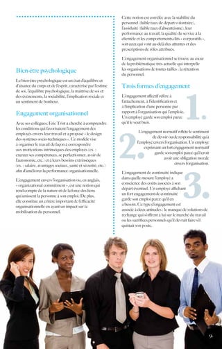 Cette notion est corrélée avec la stabilité du
                                                              personnel (faible taux de départ volontaire),
                                                              l’assiduité (faible taux d’absentéisme), leur
                                                              performance au travail, la qualité du service à la
                                                              clientèle et les comportements dits « corporatifs »,
                                                              soit ceux qui vont au-delà des attentes et des
                                                              prescriptions de rôles attribués.

                                                              L’engagement organisationnel se trouve au cœur
                                                              de la problématique très actuelle qui interpelle
                                                              les organisations de toutes tailles : la rétention
Bien-être psychologique
                                                              du personnel.
Le bien-être psychologique est un état d’équilibre et
d’aisance du corps et de l’esprit, caractérisé par l’estime   Trois formes d’engagement
de soi, l’équilibre psychologique, la maîtrise de soi et
des événements, la sociabilité, l’implication sociale et      L’engagement affectif réfère à
un sentiment de bonheur.                                      l’attachement, à l’identification et
                                                              à l’implication d’une personne par
                                                              rapport à l’organisation qui l’emploie.
Engagement organisationnel
                                                              Un employé garde son emploi parce
Avec ses collègues, Eric Trist a cherché à comprendre         qu’il le veut bien.
les conditions qui favorisaient l’engagement des
                                                                        L’engagement normatif reflète le sentiment
employés envers leur travail et a proposé « le design
                                                                                de devoir ou de responsabilité qu’a
des systèmes socio-techniques ». Ce modèle vise
                                                                       l’employé envers l’organisation. Un employé
à organiser le travail de façon à correspondre
                                                                           exprimant un fort engagement normatif
aux motivations intrinsèques des employés (ex. :
                                                                                  garde son emploi parce qu’il croit
exercer ses compétences, se perfectionner, avoir de
                                                                                       avoir une obligation morale
l’autonomie, etc.) et à leurs besoins extrinsèques
                                                                                              envers l’organisation.
(ex. : salaire, avantages sociaux, santé et sécurité, etc.)
afin d’améliorer la performance organisationnelle.            L’engagement de continuité indique
                                                              dans quelle mesure l’employé a
L’engagement envers l’organisation ou, en anglais,
                                                              conscience des coûts associés à son
« organizational commitment », est une notion qui
                                                              départ éventuel. Un employé affichant
rend compte de la nature et de la force des liens
                                                              un fort engagement de continuité
qui unissent la personne à son emploi. De plus,
                                                              garde son emploi parce qu’il en
elle constitue un critère important de l’efficacité
                                                              a besoin. Ce type d’engagement est
organisationnelle en ayant un impact sur la
                                                              associé à deux attitudes : le manque de solutions de
mobilisation du personnel.
                                                              rechange qui s’offrent à lui sur le marché du travail
                                                              ou les sacrifices personnels qu’il devrait faire s’il
                                                              quittait son poste.




                                                                                                                       9.
 