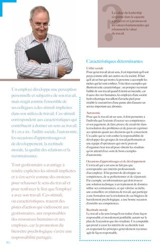 La valeur du leadership
                                                                                s’exprime dans la capacité
                                                                                à préserver et à promouvoir
                                                                                les valeurs fondamentales qui
                                                                                rehaussent la valeur
                                                                                du travail.




                                                        Caractéristiques déterminantes
                                                        Utilité sociale
                                                        Pour qu’un travail ait un sens, il est important qu’il soit
                                                        perçu comme utile aux autres ou à la société. Il faut
                                                        qu’il ait un but qui motive la personne à accomplir les
                                                        tâches qui lui sont confiées. Voici deux exemples qui
                                                        illustrent cette caractéristique : un pompier reconnaît
      Un employé développe une perception               l’utilité de son travail quand il éteint un incendie, car
      personnelle et subjective de son travail,         il sauve des vies humaines; les employés d’une société
                                                        hydro-électrique travaillent d’arrache-pied pour
      mais réagit comme l’ensemble de                   rétablir le courant lors d’une panne afin d’assurer un
                                                        service important aux abonnés.
      ses collègues à des stimuli implicites
      dans son milieu de travail. Ces stimuli           Autonomie
                                                        Pour que le travail ait un sens, il doit permettre à
      correspondent aux caractéristiques qui            l’individu qui l‘exécute d’exercer ses compétences
                                                        et son jugement, de faire preuve de créativité dans
      contribuent à donner un sens au travail.          la résolution des problèmes et de pouvoir exprimer
      Il y en a six : l’utilité sociale, l’autonomie,   ses opinions quant aux décisions qui le concernent.
                                                        Un cadre qui se voit confier la responsabilité de
      les occasions d’apprentissages et                 développer des groupes de travail performants et
      de développement, la rectitude                    une équipe d’opérateurs qui ont le pouvoir
                                                        d’organiser leur travail pour obtenir les résultats
      morale, la qualité des relations et la            qu’on attend d’eux sont de bons exemples
      reconnaissance.                                   d’autonomie.

                                                        Occasions d’apprentissages et de développement
      Tout gestionnaire a avantage à                    Un travail qui a un sens ne fait pas que
                                                        correspondre aux intérêts professionnels
      rendre explicites les stimuli implicites          d’un employé. Il lui permet de développer ses
      et à s‘en servir comme des moteurs                compétences, de se perfectionner et de s’épanouir.
                                                        Par exemple, un informaticien qui doit trouver
      pour rehausser le sens du travail et              une solution technique à un traitement de données
      pour renforcer le lien que l’employé              utilise ses connaissances, ce qui valorise sa tâche;
                                                        une conseillère en relations de travail, qui participe
      a avec son travail. Ces stimuli,                  à une formation sur la résolution de cas litigieux de
                                                        harcèlement psychologique, a une bonne occasion
      ou caractéristiques, tracent des                  d’enrichir ses compétences.
      pistes d’action qui s’adressent aux
                                                        Rectitude morale
      gestionnaires, aux responsables                   Le travail a du sens lorsqu’il est réalisé d’une façon
                                                        responsable et moralement justifiable autant sur le
      des ressources humaines et aux                    plan de l’exécution que des résultats. Un comptable
      employés, car la promotion du                     qui prend à cœur les intérêts de sa clientèle tout
                                                        en respectant les principes généralement reconnus
      bien-être psychologique s’avère une               agit de façon responsable.
      responsabilité partagée.
10.
 
