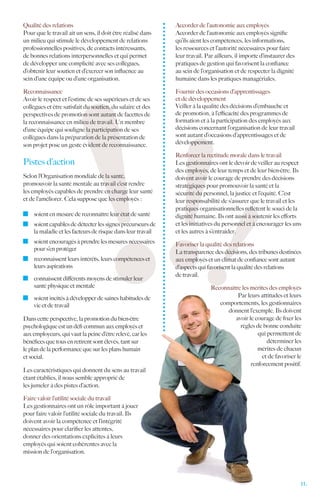Qualité des relations                                        Accorder de l’autonomie aux employés
Pour que le travail ait un sens, il doit être réalisé dans   Accorder de l’autonomie aux employés signifie
un milieu qui stimule le développement de relations          qu’ils aient les compétences, les informations,
professionnelles positives, de contacts intéressants,        les ressources et l’autorité nécessaires pour faire
de bonnes relations interpersonnelles et qui permet          leur travail. Par ailleurs, il importe d’instaurer des
de développer une complicité avec ses collègues,             pratiques de gestion qui favorisent la confiance
d’obtenir leur soutien et d’exercer son influence au         au sein de l’organisation et de respecter la dignité
sein d’une équipe ou d’une organisation.                     humaine dans les pratiques managériales.

Reconnaissance                                               Fournir des occasions d’apprentissages
Avoir le respect et l’estime de ses supérieurs et de ses     et de développement
collègues et être satisfait du soutien, du salaire et des    Veiller à la qualité des décisions d’embauche et
perspectives de promotion sont autant de facettes de         de promotion, à l’efficacité des programmes de
la reconnaissance en milieu de travail. Un membre            formation et à la participation des employés aux
d’une équipe qui souligne la participation de ses            décisions concernant l’organisation de leur travail
collègues dans la préparation de la présentation de          sont autant d’occasions d’apprentissages et de
son projet pose un geste évident de reconnaissance.          développement.

                                                             Renforcer la rectitude morale dans le travail
Pistes d’action                                              Les gestionnaires ont le devoir de veiller au respect
                                                             des employés, de leur temps et de leur bien-être. Ils
Selon l’Organisation mondiale de la santé,                   doivent avoir le courage de prendre des décisions
promouvoir la santé mentale au travail c’est rendre          stratégiques pour promouvoir la santé et la
les employés capables de prendre en charge leur santé        sécurité du personnel, la justice et l’équité. C’est
et de l’améliorer. Cela suppose que les employés :           leur responsabilité de s’assurer que le travail et les
                                                             pratiques organisationnelles reflètent le souci de la
  	 soient en mesure de reconnaître leur état de santé       dignité humaine. Ils ont aussi à soutenir les efforts
  	 soient capables de détecter les signes précurseurs de    et les initiatives du personnel et à encourager les uns
    la maladie et les facteurs de risque dans leur travail   et les autres à s’entraider.
  	 soient encouragés à prendre les mesures nécessaires      Favoriser la qualité des relations
    pour s’en protéger
                                                             La transparence des décisions, des tribunes destinées
  	 reconnaissent leurs intérêts, leurs compétences et       aux employés et un climat de confiance sont autant
    leurs aspirations                                        d’aspects qui favorisent la qualité des relations
                                                             de travail.
  	 connaissent différents moyens de stimuler leur
    santé physique et mentale                                               Reconnaître les mérites des employés
  	 soient incités à développer de saines habitudes de                                Par leurs attitudes et leurs
    vie et de travail                                                          comportements, les gestionnaires
                                                                                  donnent l’exemple. Ils doivent
Dans cette perspective, la promotion du bien-être                                    avoir le courage de fixer les
psychologique est un défi commun aux employés et                                       règles de bonne conduite
aux employeurs, qui vaut la peine d’être relevé, car les                                       qui permettent de
bénéfices que tous en retirent sont élevés, tant sur                                               déterminer les
le plan de la performance que sur les plans humain                                             mérites de chacun
et social.                                                                                       et de favoriser le
                                                                                            renforcement positif.
Les caractéristiques qui donnent du sens au travail
étant établies, il nous semble approprié de
les jumeler à des pistes d’action.

Faire valoir l’utilité sociale du travail
Les gestionnaires ont un rôle important à jouer
pour faire valoir l’utilité sociale du travail. Ils
doivent avoir la compétence et l’intégrité
nécessaires pour clarifier les attentes,
donner des orientations explicites à leurs
employés qui soient cohérentes avec la
mission de l’organisation.




                                                                                                                      11.
 