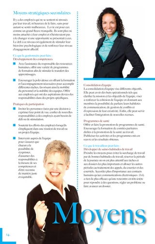 Moyens stratégiques secondaires
      Il y a des employés qui ne se sentent ni stressés
      par leur travail, ni heureux de le faire, sans pour
      autant se sentir malheureux. La vie est pour eux
      comme un grand fleuve tranquille. Ils sont plus ou
      moins attachés à leur emploi et n’hésiteraient pas
      à le changer si une opportunité se présentait à eux.
      Le défi à ce niveau est également de stimuler leur
      bien-être psychologique et de renforcer leur niveau
      d’engagement affectif.

      Ce que le gestionnaire peut faire :
      Développement des compétences
        	 Avec l’assistance du responsable des ressources
          humaines, offrir une variété de programmes
          de formation afin de stimuler le transfert des
          apprentissages.

        	 Encourager la polyvalence en offrant la formation
          et l’accompagnement nécessaires pour accomplir      Consolidation d’équipe
          différentes tâches, favorisant ainsi la mobilité
                                                              La consolidation d’équipe vise différents objectifs.
          du personnel et la stabilité des équipes. Offrir
                                                              Elle peut avoir des buts opérationnels tels que
          aux employés qui ont des aspirations élevées des
                                                              clarifier la mission et les objectifs de l’équipe, viser
          responsabilités dans des projets spécifiques.
                                                              à renforcer la cohésion de l’équipe en donnant aux
      Pratiques de participation                              membres la possibilité de parfaire leurs habiletés
        	 Inviter les personnes visées par une décision à     de communication, de gestion de conflits et
          exprimer leur point de vue; confier de nouvelles    d’expression de leur créativité. Enfin, elle peut servir
          responsabilités à des employés ayant besoin de      à faciliter l’intégration de nouvelles recrues.
          défi ou de stimulation.
                                                              Programmes de santé
        	 Soutenir les efforts des employés lorsqu’ils        Offrir et faire la promotion de programmes de santé.
          s’impliquent dans une réunion de travail ou         Encourager la formation de comités paritaires
          un projet d’équipe.                                 dédiés à la promotion de la santé au travail.
                                                              Publiciser les activités et les programmes mis en
        	 Intervenir auprès de l’équipe                       œuvre et les résultats obtenus.
          pour s’assurer que
          chacun a la                                         Ce que le travailleur peut faire :
          possibilité de                                      Développer de saines habitudes de travail
          s’exprimer,                                         Prendre les moyens pour éviter la surcharge de travail
          d’assumer des                                       par de bonnes habitudes de travail; réserver la période
          responsabilités à                                   de la journée où on est plus attentif aux tâches et
          la mesure de ses                                    aux dossiers les plus importants et allouer les autres
          compétences et                                      périodes au traitement des appels, du courrier et des
          d’être reconnu
                                                              courriels. Accorder plus d’importance aux contacts
          de manière juste
                                                              humains qu’aux communications électroniques : il n’y
          et équitable.
                                                              a rien de plus efficace qu’une rencontre en tête-à-tête
                                                              pour répondre à des questions, régler un problème ou
                                                              faire avancer un dossier.




14.
                                          Moyens
 