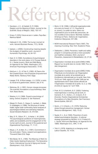 Références
      •	 Davidson, J. C., & Caddell, D. P. (1994).
         Religion and the Meaning of Work, Journal for the
                                                                  •	 Morin, E. M. (1996). L’efficacité organisationnelle
                                                                     et le sens du travail. In T. C. Pauchant &
         Scientific Study of Religion, 33(2), 135-147.               al. (coord.), La quête du sens. Gérer nos
                                                                     organisations pour la santé des personnes, de
      •	 Emery, F. (1976). Future we are in. Leiden, Pays-Bas :      nos sociétés et de la nature. Montréal, Québec-
         Martinus Nijhoff.                                           Amérique et Paris : Éditions de l’organisation,
                                                                     Collection Manpower, 257-286.
      •	 Hallowell, E. M., (1999). The human moment at
         work. Harvard Business Review, 77(1), 58-66.             •	 MOW International Research Team (1987). The
                                                                     meaning of working. New York: Academic Press.
      •	 Isaksen, J. (2000). Constructing meaning despite
         the drudgery of repetitive work. Journal of              •	 Olafsdottir, L. (2004). Prevention, health and safety
         Humanistic Psychology, 40, 84-107.                          program in companies provide a more successful
                                                                     and healthier workplace. Work: Journal of
                                                                     Prevention, Assessment & Rehabilitation, 22, 27-30.
      •	 Kasl, S. V. (1992). Surveillance of psychological
         disorders in the work place. In G. Puryear Keita &
         S. L. Sauter (coord.), Work and Well-Being,              •	 Organisation mondiale de la santé (OMS) (1999).
         An Agenda for the 1990s. Washington, D.C.:                  Rapport sur la santé dans le monde 1999. Pour un
         American Psychological Association, 73-95.                  réel changement.


      •	 Ketchum, L. D., & Trist, E. (1992). All Teams Are        •	 Organisation mondiale de la santé (OMS) (1946).
         Not Created Equal. How Employee Empowerment                 Préambule à la Constitution de l’Organisation
         Really Works. Newbury Park: Sage.                           mondiale de la santé, tel qu’adopté par la
                                                                     Conférence internationale sur la santé, New York,
                                                                     19-22 juin 1946; signé le 22 juillet 1946 par les
      •	 Lesage, P.-B., & Rice-Lesage, J. A. (1978). Le sens
                                                                     représentants de 61 États (Actes officiels de
         du travail et le gestionnaire, Gestion, 3(4), 6-16.
                                                                     l’Organisation mondiale de la santé, no. 2, p. 100)
                                                                     et entré en vigueur le 7 avril 1948.
      •	 Mahoney, M. J. (1991). Human change processes.
         The scientific foundations of psychotherapy. New
                                                                  •	 Pratt, M. G. & Ashforth, B. E. (2003). Fostering
         York: Basic Books.
                                                                     meaningfulness in working and at work, In
                                                                     Cameron, K. S., Dutton, J. E. & Quinn, R. E
      •	 Maslow, A. H. (1968). Toward a psychology of                (Coords). Positive Organizational Scholarship:
         being. Oxford, England: D. Van Nostrand.                    Foundations of a New Discipline. San Francisco:
                                                                     Berret-Koehler, 309-327.
      •	 Massé, R., Poulin, C., Dassa, C., Lambert, J., Bélair,
         S. & Battaglini, A. (1998). The Structure of mental      •	 Quick, J. C. & Quick, J. D. (1979). Reducing
         health: higher order confirmatory factor analyses of        stress through preventive management. Human
         psychological distress and well-being measures.             Resource Management, 18(3), 15-22.
         Social Indicators Research, 45, 475-504.
                                                                  •	 Sauter, S. L. & al. (1993). Prevention of work-
      •	 May, D. R., Gilson, R. L., & Harter, L. M. (2004).          related psychological disorders : A national
         The psychological conditions of meaningfulness,             strategy (proposed by NIOSH). In G. P. Keita & S.
         safety and availability and the engagement of the           L. Sauter, Work and Well-Being. An Agenda for the
         human spirit at work. Journal of Occupational and           1990s. Washington D.C., APA, 17-40
         Organizational Psychology, 77, 11-37.
                                                                  •	 Trist, E. (1978). Adapting to a changing world.
      •	 Meyer, J. P., & Allen, N. J. (1997). Commitment in          Labour Gazette, 78, 14-20.
         the work place: Theory, research and applications.
         Thousand Oaks (CA): Sage.

      •	 Mor-Barak, M. E., (1995). The Meaning of Work for
         Older Adults Seeking Employment: The Generative
         Factor. International Journal of Aging and Human
         Development, 41(4), 325-344.
16.
 