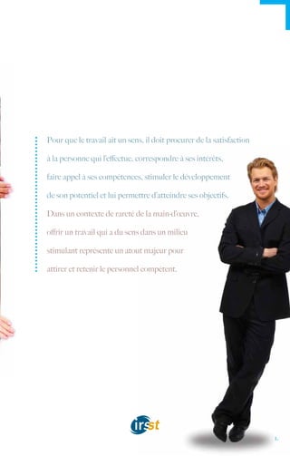 Pour que le travail ait un sens, il doit procurer de la satisfaction

à la personne qui l’effectue, correspondre à ses intérêts,

faire appel à ses compétences, stimuler le développement

de son potentiel et lui permettre d’atteindre ses objectifs.

Dans un contexte de rareté de la main-d’œuvre,

offrir un travail qui a du sens dans un milieu

stimulant représente un atout majeur pour

attirer et retenir le personnel compétent.




                                                                       1.
 