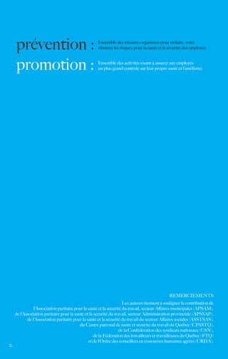 prévention :                                    Ensemble des mesures organisées pour réduire, voire
                                                     éliminer les risques pour la santé et la sécurité des employés.



     promotion :                                     Ensemble des activités visant à assurer aux employés
                                                     un plus grand contrôle sur leur propre santé et l’améliorer.




                                                                                              REMERCIEMENTS
                                                                     Les auteurs tiennent à souligner la contribution de
                l’Association paritaire pour la santé et la sécurité du travail, secteur Affaires municipales (APSAM),
     de l’Association paritaire pour la santé et la sécurité du travail, secteur Administration provinciale (APSSAP),
            de l’Association paritaire pour la santé et la sécurité du travail du secteur Affaires sociales (ASSTSAS),
                                           du Centre patronal de santé et sécurité du travail du Québec (CPSSTQ),
                                                                   de la Confédération des syndicats nationaux (CSN),
                                                    de la Fédération des travailleurs et travailleuses du Québec (FTQ)
                                                et de l’Ordre des conseillers en ressources humaines agréés (CRHA).
2.
 