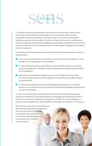 sens             Avant-propos




Ce document s’adresse aux gestionnaires et aux intervenants concernés par la santé au travail,
au sens large, incluant le bien-être psychologique. Il se veut un outil de réflexion pour les
responsables des ressources humaines, les comités de santé et de sécurité, les représentants
syndicaux et patronaux et les travailleurs. Il est basé sur l’étude Sens du travail, santé mentale au
travail et engagement organisationnel qui dégage six caractéristiques qui donnent un sens au travail
ainsi que les liens entre les caractéristiques du travail, la santé mentale et l’engagement des employés
envers leur employeur.

Ce document s’inscrit dans une perspective positive et proactive de santé au travail qui s’appuie sur
quatre prémisses :

  	 Le sens qu’une personne donne à son travail peut avoir des effets positifs ou négatifs sur sa santé
    mentale et sur son engagement envers l’organisation.

  	 Il y a des indicateurs de détresse psychologique qui sont observables tant pour les travailleurs
    que pour les organisations. L’équilibre mental a un impact direct sur l‘engagement du travailleur
    envers l’organisation.

  	 Selon l’étude, six caractéristiques donnent un sens au travail : l’utilité sociale, l’autonomie,
    les occasions d’apprentissages et de développement, la rectitude morale, la qualité des relations
    et la reconnaissance.

  	 Il y a des moyens pour prévenir la détresse psychologique, lesquels peuvent avoir des effets
    protecteurs; il y a aussi des moyens pour promouvoir le bien-être psychologique, lesquels peuvent
    avoir des effets bénéfiques.

Ces sujets sont abordés dans ce document destiné à la promotion du bien-être psychologique.
Toute personne intéressée à la prévention de la détresse psychologique devrait également se référer au
Guide pour une démarche stratégique de prévention des problèmes de santé psychologique au
travail, document complémentaire, publié par l’IRSST et disponible sur son site Web (www.irsst.qc.ca).

Par le biais de ce document, nous proposons des
pistes de réflexion pour mettre en application
des moyens qui renforcent le sens que
tout employé donne à son travail, car
c’est un facteur déterminant de sa
santé mentale, de son attitude et
de sa performance.	




                                                                                                           3.
 