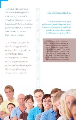 Lorsqu’un employé perçoit
     son travail de façon positive,                 Une expérience subjective...
     il a davantage tendance à
     s’impliquer affectivement dans
                                                      Un travail qui a du sens est perçu
     l’organisation. Il est enclin à être   comme ayant beaucoup d’importance pour

     plus consciencieux, à coopérer         la personne qui l’exécute de sorte qu’elle lui
                                                  accorde une grande valeur et déploie
     avec les autres et à fournir
                                                  les efforts nécessaires pour le réaliser.
     le rendement attendu.

                                                 En psychologie, ce qui a du sens est
     Les gestionnaires qui veulent               associé à une expérience empreinte de
                                                 cohérence, de consistance, d’équilibre,
     stimuler l’engagement des                   voire de complétude. Cette notion est
                                                 aussi associée à la raison d’être et de vivre.
     employés doivent prendre en
                                                 Dans cette perspective, le sens du travail
     compte l’importance                         serait tributaire de la cohérence entre la
                                                 personne et le travail qu’elle accomplit, ses
     de l’organisation du travail                attentes, ses valeurs et les gestes qu’elle
                                                 pose quotidiennement dans son milieu.
     et viser à agencer les tâches
     et les conditions dans lesquelles
     elles s’accomplissent pour
     donner un sens au travail.




4.
 