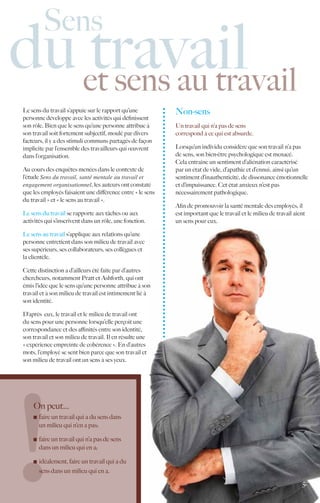 Sens
du et sens au travail
   travail
Le sens du travail s’appuie sur le rapport qu’une           Non-sens
personne développe avec les activités qui définissent
son rôle. Bien que le sens qu’une personne attribue à       Un travail qui n’a pas de sens
son travail soit fortement subjectif, moulé par divers      correspond à ce qui est absurde.
facteurs, il y a des stimuli communs partagés de façon
implicite par l’ensemble des travailleurs qui œuvrent       Lorsqu’un individu considère que son travail n’a pas
dans l’organisation.                                        de sens, son bien-être psychologique est menacé.
                                                            Cela entraîne un sentiment d’aliénation caractérisé
Au cours des enquêtes menées dans le contexte de            par un état de vide, d’apathie et d’ennui, ainsi qu’un
l’étude Sens du travail, santé mentale au travail et        sentiment d’inauthenticité, de dissonance émotionnelle
engagement organisationnel, les auteurs ont constaté        et d’impuissance. Cet état anxieux n’est pas
que les employés faisaient une différence entre « le sens   nécessairement pathologique.
du travail » et « le sens au travail ».
                                                            Afin de promouvoir la santé mentale des employés, il
Le sens du travail se rapporte aux tâches ou aux            est important que le travail et le milieu de travail aient
activités qui s’inscrivent dans un rôle, une fonction.      un sens pour eux.

Le sens au travail s’applique aux relations qu’une
personne entretient dans son milieu de travail avec
ses supérieurs, ses collaborateurs, ses collègues et
la clientèle.

Cette distinction a d’ailleurs été faite par d’autres
chercheurs, notamment Pratt et Ashforth, qui ont
émis l’idée que le sens qu’une personne attribue à son
travail et à son milieu de travail est intimement lié à
son identité.

D’après eux, le travail et le milieu de travail ont
du sens pour une personne lorsqu’elle perçoit une
correspondance et des affinités entre son identité,
son travail et son milieu de travail. Il en résulte une
« expérience empreinte de cohérence ». En d’autres
mots, l’employé se sent bien parce que son travail et
son milieu de travail ont un sens à ses yeux.




    On peut…
      	 faire un travail qui a du sens dans
       un milieu qui n’en a pas;

      	 faire un travail qui n’a pas de sens
        dans un milieu qui en a;

      	 idéalement, faire un travail qui a du
        sens dans un milieu qui en a.
                                                                                                                    5.
 
