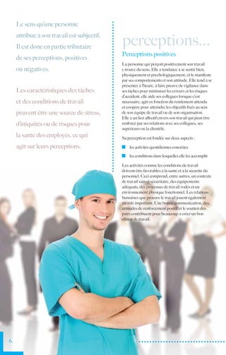 Le sens qu’une personne
     attribue à son travail est subjectif.
     Il est donc en partie tributaire
                                             perceptions...
                                             Perceptions positives
     de ses perceptions, positives
                                             La personne qui perçoit positivement son travail
     ou négatives.                           y trouve du sens. Elle a tendance à se sentir bien,
                                             physiquement et psychologiquement, et le manifeste
                                             par ses comportements et son attitude. Elle tend à se
                                             présenter à l’heure, à faire preuve de vigilance dans
     Les caractéristiques des tâches         ses tâches pour minimiser les erreurs et les risques
                                             d’accident; elle aide ses collègues lorsque c’est
     et des conditions de travail            nécessaire, agit en fonction du rendement attendu
                                             et coopère pour atteindre les objectifs fixés au sein
     peuvent être une source de stress,      de son équipe de travail ou de son organisation.
                                             Elle a un lien affectif envers son travail qui peut être
     d’iniquités ou de risques pour          renforcé par ses relations avec ses collègues, ses
                                             supérieurs ou la clientèle.
     la santé des employés, ce qui           Sa perception est fondée sur deux aspects :

     agit sur leurs perceptions.               	 les activités quotidiennes concrètes

                                               	 les conditions dans lesquelles elle les accomplit

                                             Les activités comme les conditions de travail
                                             doivent être favorables à la santé et à la sécurité du
                                             personnel. Ceci comprend, entre autres, un contexte
                                             de travail sain et sécuritaire, des équipements
                                             adéquats, des processus de travail rodés et un
                                             environnement physique fonctionnel. Les relations
                                             humaines que procure le travail jouent également
                                             un rôle important. Une bonne communication, des
                                             attitudes de renforcement positif et le soutien des
                                             pairs contribuent pour beaucoup à créer un bon
                                             climat de travail.




6.
 