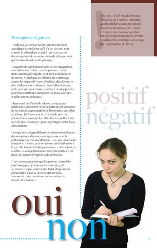 Dès 1950, Eric Trist, de l’Institut
                                                               Tavistock de Londres, démontre
                                                               que l’insatisfaction des travailleurs
                                                               du secteur des mines, en Grande-
                                                               Bretagne, était moins engendrée
                                                               par les conditions de travail comme
Perceptions négatives                                          le salaire et les avantages sociaux que
L’individu qui perçoit négativement son travail                par l’organisation du travail.
a tendance à considérer qu’il n’a pas de sens, tout
comme le milieu dans lequel il œuvre, et à avoir
des symptômes de stress ou même de détresse ainsi
que des troubles de santé physique.

La qualité de sa présence et celle de son engagement
sont déficientes. Il fait « acte de présence », mais
dans un état qui l’empêche de donner le meilleur de
lui-même. Sa vigilance est affectée par le stress qui
accroît les risques d’erreurs, d’oublis et d’accidents, en




                                                              positif
plus d’affecter son rendement. Sous l’effet du stress,
cette personne peut même en arriver à développer des
problèmes d’attitudes entraînant des tensions et des
conflits avec ses collègues.

Dans un tel cas, l’individu adopte des stratégies




                                                              négatif
défensives : ajustement de ses aspirations, modification
de ses valeurs, augmentation de l’importance accordée
au salaire. En d’autres mots, à défaut de pouvoir
résoudre les tensions et les difficultés auxquelles il fait
face, il prend des moyens pour se protéger contre leurs
effets néfastes.

Lorsque ces stratégies défensives deviennent inefficaces,
des symptômes d’épuisement apparaissent et la
performance au travail se détériore. Ces deux dimensions
peuvent se traduire en absentéisme, en désaffection à
l’égard du travail et de l’organisation, en distraction, en
conflits, en comportements contre-productifs, en un
désir de changer d’emploi ou de profession.

Il est maintenant admis que l’apparition de troubles
psychologiques et de comportements négatifs
au travail n’est pas seulement le fait de dispositions
personnelles. Ceux-ci peuvent être attribués
à un travail, à des conditions ou à un milieu de




oui
travail dit « toxique ».




  non                                                                                                    7.
 