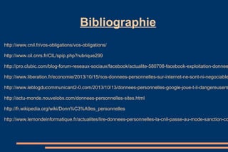 Bibliographie
http://www.cnil.fr/vos-obligations/vos-obligations/
http://www.cil.cnrs.fr/CIL/spip.php?rubrique299

http://pro.clubic.com/blog-forum-reseaux-sociaux/facebook/actualite-580708-facebook-exploitation-donnee

http://www.liberation.fr/economie/2013/10/15/nos-donnees-personnelles-sur-internet-ne-sont-ni-negociable

http://www.leblogducommunicant2-0.com/2013/10/13/donnees-personnelles-google-joue-t-il-dangereusem
http://actu-monde.nouvelobs.com/donnees-personnelles-sites.html
http://fr.wikipedia.org/wiki/Donn%C3%A9es_personnelles

http://www.lemondeinformatique.fr/actualites/lire-donnees-personnelles-la-cnil-passe-au-mode-sanction-co

 