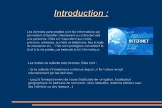 Introduction :
Les données personnelles sont les informations qui
permettent d'identifier directement ou indirectement
une personne. Elles correspondent aux noms,
prénoms, adresses, numéro de téléphone, lieu et date
de naissance etc... Elles sont protégées concernant le
droit à la vie privée, par exemple la loi Informatique.

Les modes de collecte sont diverses. Elles vont :
- de la collecte d'informations contenue depuis un formulaire rempli
volontairement par les individus
- jusqu'à l'enregistrement de traces (habitudes de navigation, localisation
géographique de l'adresse de connexion, sites consultés, relations établies avec
des individus ou des réseaux ..)

 