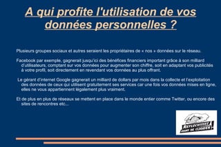 A qui profite l'utilisation de vos
données personnelles ?
Plusieurs groupes sociaux et autres seraient les propriétaires de « nos » données sur le réseau.
Facebook par exemple, gagnerait jusqu’ici des bénéfices financiers important grâce à son milliard
d’utilisateurs, comptant sur vos données pour augmenter son chiffre, soit en adaptant vos publicités
à votre profil, soit directement en revendant vos données au plus offrant.
Le gérant d’internet Google gagnerait un milliard de dollars par mois dans la collecte et l’exploitation
des données de ceux qui utilisent gratuitement ses services car une fois vos données mises en ligne,
elles ne vous appartiennent légalement plus vraiment.
Et de plus en plus de réseaux se mettent en place dans le monde entier comme Twitter, ou encore des
sites de rencontres etc...

 