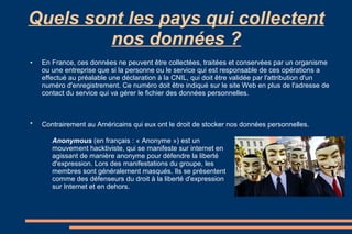 Quels sont les pays qui collectent
nos données ?
●

●

En France, ces données ne peuvent être collectées, traitées et conservées par un organisme
ou une entreprise que si la personne ou le service qui est responsable de ces opérations a
effectué au préalable une déclaration à la CNIL, qui doit être validée par l'attribution d'un
numéro d'enregistrement. Ce numéro doit être indiqué sur le site Web en plus de l'adresse de
contact du service qui va gérer le fichier des données personnelles.

Contrairement au Américains qui eux ont le droit de stocker nos données personnelles.
Anonymous (en français : « Anonyme ») est un
mouvement hacktiviste, qui se manifeste sur internet en
agissant de manière anonyme pour défendre la liberté
d'expression. Lors des manifestations du groupe, les
membres sont généralement masqués. Ils se présentent
comme des défenseurs du droit à la liberté d'expression
sur Internet et en dehors.

 