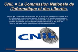 CNIL = La Commission Nationale de
l'Informatique et des Libertés.
La CNIL est l’autorité en charge de veiller à la protection des données personnelles. A ce
titre, elle dispose notamment d’un pouvoir de contrôle et de sanction. Jouant aussi un
rôle d’alerte et de conseil, elle a pour mission de veiller à ce que le développement des
nouvelles technologies ne porte atteinte ni à l’identité humaine, ni aux droits de
l’homme, ni à la vie privée, ni aux libertés individuelles ou publiques.

 