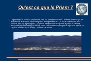 Qu'est ce que le Prism ?
●

Le prism est un nouveau programme crée par Edward Snowden. Le centre de stockage de
données de Bluffdale a ouvert ces portes en septembre 2013, il est le «coffre-fort» de la
National Security Agency (NSA). L'agence américaine a la capacité d'y stocker 100 ans
d'informations véhiculées par internet. Pour cette installation remplie de high-tech dernier cri,
l'agence fédérale aurait investi 2 milliards de dollars.

 