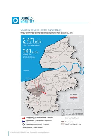 6	 Les données clés de l’Estuaire de la Seine - Communauté de communes de Cambremer
DONNÉES
mobilités
MIGRATIONS DOMICILE - LIEU DE TRAVAIL EN 2011
Entre la Communauté de Communes de CAMBREMER et les autres EPCI de l’Estuaire de la Seine
405
113
56
876
24
16 20
94
524
24
172
156
192
24
12
44
12
CC de
Cambremer
CC de l'Estuaire
de la Dives
CC du canton
de
Valmont
Coeur de Caux
CODAH Caux Estuaire
CC de
Pont-Audemer
CC de
Quillebeuf-sur-Seine
CC du pays
de
Honfleur
Blangy Pont-L'Evêque
Intercom
CC du canton
de
Beuzeville
CC
Vièvre Lieuvin
CC du
canton de
Cormeilles
CC de Fécamp
CC du canton
de
Criquetot-l'Esneval
Campagne de Caux
Caux Vallée de Seine
CC
Val de Risle
LINTERCOM Lisieux -
Pays d'Auge - Normandie
CC de
la Vallée d'Auge
COPADOZ
CC
Coeur
Côte Fleurie
CC
Pays de Livarot
CDC Pays
de l'Orbiquet
CC
Les Trois Rivières
La
Seine
La Manche
0 10 205
Km
Fond : CODAH - Droits réservés
Source : INSEE - RP 2011 ® AURH (SCAP 01/2014)
Limites du territoire de l'Estuaire
CC de Cambremer
Autres EPCI de l’Estuaire de la SeineActifs habitant et travaillant dans la CC de Cambremer
Actifs habitant la CC de Cambremer et travaillant à l'extérieur (y
compris hors de l'Estuaire)
Actifs n'habitant pas la CC de Cambremer (y compris hors de
l'Estuaire) et venant y travailler
* Seuls les flux supérieurs à 10 ont été représentés
Hors Estuaire
2 471actifshabitent la CC de Cambremer
(35 % d’entre eux y travaillent)
343actifsn’habitent pas
la CC de Cambremer
et viennent y travailler
 