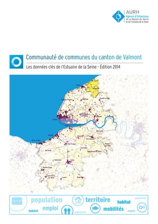 population population
population
emploi emploi
habitat
habitat
territoire
mobilités
Communauté de communes du canton de Valmont
Les données clés de l’Estuaire de la Seine - Édition 2014
Orbec
Fécamp
Dozulé
Valmont
Livarot
Lisieux
Le Havre
Honfleur
Cambremer
Lillebonne
Goderville
Beuzeville
Pont-Audemer
Pont-l'Evêque
Mézidon-Canon
Dives-sur-Mer
Fauville-en-Caux
Criquetot-l'Esneval
Saint-Pierre-
sur-Dives
Saint-Romain-
de-Colbosc
Saint Georges du Vièvre
Cormeilles
Deauville
Montfort-
sur-Risle
Bourneville
AURH
de la Région du Havre
et de l’Estuaire de la Seine
Agence d’Urbanisme
 