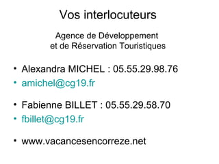 Vos interlocuteurs
Agence de Développement
et de Réservation Touristiques

• Alexandra MICHEL : 05.55.29.98.76
• amichel@cg19.fr
• Fabienne BILLET : 05.55.29.58.70
• fbillet@cg19.fr
• www.vacancesencorreze.net

 