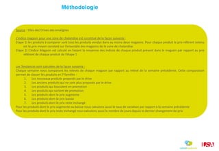 Source : Sites des Drives des enseignes
L’indice magasin pour une zone de chalandise est constitué de la façon suivante :
Etape 1) les produits à comparer sont tous les produits vendus dans au moins deux magasins. Pour chaque produit le prix référent retenu
est le prix moyen constaté sur l’ensemble des magasins de la zone de chalandise
Etape 2) L’indice Magasin est calculé en faisant la moyenne des indices de chaque produit présent dans le magasin par rapport au prix
référent de chaque produit de l’étape 1
Les Tendances sont calculées de la façon suivante :
Chaque semaine nous comparons les relevés de chaque magasin par rapport au relevé de la semaine précédente. Cette comparaison
permet de classer les produits en 7 familles :
1. Les nouveaux produits proposés par le drive
2. Les anciens produits qui ne sont plus proposés par le drive
3. Les produits qui basculent en promotion
4. Les produits qui sortent de promotion
5. Les produits dont le prix augmente
6. Les produits dont le prix baisse
7. Les produits dont le prix reste inchangé
Pour les produits dont le prix augmente ou baisse nous calculons aussi le taux de variation par rapport à la semaine précédente
Pour les produits dont le prix reste inchangé nous calculons aussi le nombre de jours depuis le dernier changement de prix
Méthodologie
 