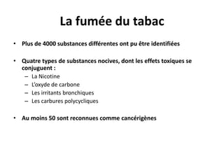 La fumée du tabac
• Plus de 4000 substances différentes ont pu être identifiées
• Quatre types de substances nocives, dont les effets toxiques se
conjuguent :
– La Nicotine
– L’oxyde de carbone
– Les irritants bronchiques
– Les carbures polycycliques
• Au moins 50 sont reconnues comme cancérigènes

 