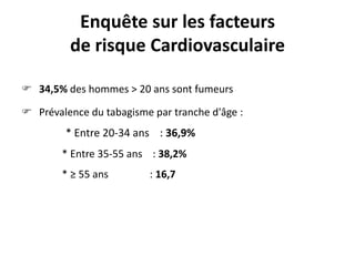 Enquête sur les facteurs
de risque Cardiovasculaire
 34,5% des hommes > 20 ans sont fumeurs
 Prévalence du tabagisme par tranche d'âge :

* Entre 20-34 ans : 36,9%
* Entre 35-55 ans : 38,2%
* ≥ 55 ans

: 16,7

 