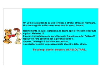      Un uomo sta guidando su una tortuosa e stretta  strada di montagna. Una donna guida sulla stessa strada ma in senso  inverso.  Nel momento in cui si incrociano, la donna apre il  finestrino dell'auto e grida: Maialeee !!!  L'uomo, immediatamente, apre il proprio finestrino e urla: Puttana !!! Ognuno di loro continua per la propria strada e,  appena l'uomo gira il tornante  successivo, va a sbattere contro un grosso maiale al centro della  strada. Se solo gli uomini stessero ad ASCOLTARE...   