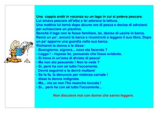      Una  coppia andò in vacanza su un lago in cui si poteva pescare.  Lui amava pescare all'alba e lei adorava la lettura.  Una mattina lui tornò dopo alcune ore di pesca e decise di sdraiarsi  per schiacciare un pisolino.  Benché il lago non le fosse familiare, lei, decise di uscire in barca.  Remò un po’, ancorò la barca e ricominciò a leggere il suo libro. Dopo un po' apparve una guardia nella sua barca.  Richiamò la donna e le disse:  - Buongiorno, signora... cosa sta facendo ?  - Leggo ! - rispose lei, pensando che fosse evidente.  - Si trova in un'area di divieto di pesca!  - Ma non sto pescando ! Non lo vede ?  - Sì, però ha con sé tutto l'occorrente.   Dovrà seguirmi e la dovrò multare!  - Se lo fa, la denuncio per violenza carnale !    disse la donna indignata.  - Ma... ma se non l'ho neanche toccata !  - Sì... però ha con sé tutto l'occorrente...  Non discutere mai con donne che sanno leggere.   