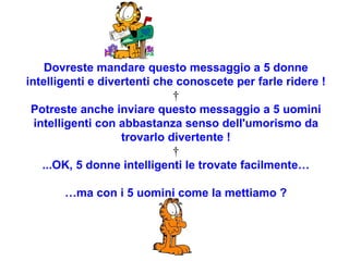 Dovreste mandare questo messaggio a 5 donne intelligenti e divertenti che conoscete per farle ridere !   Potreste anche inviare questo messaggio a 5 uomini intelligenti con abbastanza senso dell'umorismo da trovarlo divertente !   ...OK, 5 donne intelligenti le trovate facilmente… … ma con i 5 uomini come la mettiamo ? 