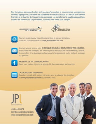Nos	formations	se	donnent	autant	en	français	qu’en	anglais	et	nous	sommes	un	organisme	          	
formateur	agréé	par	la	Commission	des	partenaires	du	marché	du	travail,	la	Chambre	de	la	sécurité	
financière	et	la	Chambre	de	l’assurance	de	dommages.	Les	formations	et	le	coaching	peuvent	faire	
l’objet	d’une	subvention	d’Emploi-Québec,	consultez	votre	centre	local	d’emploi.	




          Pour	en	savoir	plus	sur	nos	différents	services	et	sur	nos	formations.	
          Consultez	notre	site	internet	au	www.jeanpierrelauzier.com


          Inscrivez-vous	et	recevez	notre	CHRONIQUE MENSUELLE GRATUITEMENT PAR COURRIEL.
          Elle	contient	des	stratégies,	des	conseils	judicieux	et	des	outils	sur	le	marketing,	la	vente,	
          la	motivation	et	le	développement	personnel	et	professionnel,	outils	faciles	à	appliquer	
          au	quotidien.


          FACEBOOK DE JPL COMMUNICATIONS
          Nous	vous	invitons	à	joindre	le	groupe	JPL	Communications	sur	Facebook.	



         CALENDRIER DES FORMATIONS
         Consultez	notre	site	Web,	section	Événement,	pour	le	calendrier	des	formations		
         au	www.jeanpierrelauzier.com	ou	contactez-nous.




450 444-3879
info@jeanpierrelauzier.com
www.jeanpierrelauzier.com
 