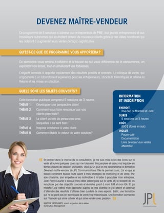 DEVENEZ MAÎTRE-VENDEUR
Ce	programme	de	5	sessions	s’adresse	aux	entrepreneurs	de	PME,	aux	jeunes	entrepreneurs	et	aux	
travailleurs	autonomes	qui	souhaitent	obtenir	de	nouveaux	clients	grâce	à	des	idées	novatrices	qui	
les	aideront	à	augmenter	leurs	ventes	de	façon	significative.	


QU’EST-CE QUE CE PROGRAMME VOUS APPORTERA ?

Ce	séminaire	vous	amène	à	réfléchir	et	à	trouver	ce	qui	vous	différencie	de	la	concurrence,	en	
                                                                                              	
exploitant	vos	forces,	tout	en	améliorant	vos	faiblesses.	

L’objectif	consiste	à	apporter	rapidement	des	résultats	positifs	et	concrets.	La	clinique	de	vente,	qui	
s’apparente	à	un	laboratoire	d’expérience	pour	les	entrepreneurs,	aborde	5	thématiques	et	alterne	la	
théorie	et	les	mises	en	situation.	


QUELS SONT LES SUJETS COUVERTS ?
                                                                                                     INFORMATION
Cette	formation	publique	comprend	5	sessions	de	3	heures.                                            ET INSCRIPTION
THÈME 1		     Développer	une	perspective	client
                                                                                                     ENDROIT
THÈME 2	      Comment	vous	faire	remarquer	par	vos	                                                  	 Rive-Sud	de	Montréal	et	Laval
	 	           clients	potentiels?                                                                    DURÉE		
THÈME 3		     Le	client	achète	de	personnes	avec	                                                    	 5	sessions	de	3	heures	
	 	           lesquelles	il	se	sent	bien                                                             COÛT
                                                                                                     	 850	$	(taxes	en	sus)
THÈME 4		     Inspirez	confiance	à	votre	client
                                                                                                     INCLUT
THÈME 5	      Comment	établir	la	valeur	de	votre	solution	?
                                                                                                     	 Pause-café	
                                                                                                     	 Documentation	
                                                                                                     	 Livre	Le	coeur	aux	ventes
                                                                                                     	 Attestation	



                    En	entrant	dans	le	monde	de	la	consultation,	je	me	suis	mise	à	lire	des	livres	sur	la	
                    vente	et	suivre	quelques	cours	qui	me	laissaient	très	perplexe	et	assez	mal	équipée	en	
                    termes	d’outils	de	réflexion	et	d’action.	Voici	qu’un	jour	on	me	recommande	la	formation	
                    Devenez	maître-vendeur	de	JPL	Communications.	Dès	le	premier	cours,	j’ai	vu	que	je	
                    faisais	carrément	fausse	route	quant	à	mes	stratégies	de	marketing	et	de	vente.	Par	
                    son	charisme,	son	empathie	et	sa	motivation	à	m’aider	à	propulser	mon	entreprise,	
                    Jean-Pierre	Lauzier	a	secoué	mes	idées	préconçues	sur	la	vente	et	j’ai	accepté	de	les	
                    remplacer	par	des	objectifs	concrets	et	réalistes	quant	à	mon	IUM	et	mon	QA	!	Et	ça	
                    marche	!	 J’ai	 raffiné	 mon	 approche	 auprès	 de	 ma	 clientèle	 et	 j’ai	 atteint	 et	 continue	
                    d’atteindre	des	résultats	d’affaires	bien	au-delà	de	mes	espoirs.	Enfin,	une	formation	
                    qui	ne	se	perd	pas	en	techniques	de	vente	trop	mécaniques.	Une	formation	connectée	
                    sur	l’humain	qui	aime	acheter	et	qui	aime	vendre	avec	passion	!	
                    MARTINE	DESCHAMPS,	coach	en	gestion	de	la	relève		
                    SynerAction	Management
 