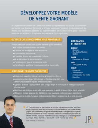 DÉVELOPPEZ VOTRE MODÈLE
                DE VENTE GAGNANT
Ce	programme	de	formation	de	4	sessions	s’adresse	aux	représentants	sur	la	route,	aux	conseillers	
aux	ventes,	aux	directeurs	de	compte	et	à	toutes	personnes	s’occupant	du	développement	des	       	
affaires	pour	les	comptes	corporatifs	qui	souhaitent	obtenir	de	nouveaux	clients	grâce	à	des	idées	
novatrices	qui	les	aideront	à	augmenter	leurs	ventes	de	façon	significative.


QU’EST-CE QUE CE PROGRAMME VOUS APPORTERA ?
                                                                                                INFORMATION
Chaque	participant	aura	en	main	tous	les	éléments	qui	lui	permettront	:	                        ET INSCRIPTION
	 	de	majorer	considérablement	ses	ventes	;	                                                    ENDROIT
	 	d’arrimer	ses	stratégies	de	mise	en	marché	;	                                                	 Montréal		
                                                                                                	 Rive-Sud	de	Montréal		
	 	d’optimiser	sa	performance	;	                                                                	 Québec	
	 	d’identifier	et	saisir	les	opportunités	d’affaires	;	
                                                                                                DURÉE		
	 	de	se	démarquer	de	sa	concurrence	;	                                                         	 4	sessions	de	3	heures
	 	d’améliorer	son	taux	de	fermeture	de	vente	;	                                                COÛT
	 	d’améliorer	sa	qualité	de	vie	professionnelle	et	personnelle.		                              	 750	$	(taxes	en	sus)
                                                                                                INCLUT
                                                                                                	 Pause-café	
QUELS SONT LES SUJETS COUVERTS ?
                                                                                                	 Documentation	
                                                                                                	 Livre	Le	coeur	aux	ventes
	 	Faites-vous	connaître,	faites-vous	aimer	et	inspirez	confiance	                              	 Attestation	
	 	Augmentez	votre	Indice	d’Attraction	de	la	Clientèle	cible	(IAC)	pour	
	 	 obtenir	une	croissance	rapide,	rentable	et	durable	
	 	Apprenez	à	utiliser	l’approche	EVA	dans	chaque	étape	de	votre	cycle	de	vente	pour	conclure	
	 	 plus	de	ventes	
	 	 Découvrez	des	stratégies	et	des	outils	pour	augmenter	la	qualité	et	la	quantité	de	clients	potentiels		
	 	Utilisez	un	modèle	gagnant	afin	d’établir	un	haut	niveau	de	confiance	auprès	des	clients		
	 	 Découvrez	les	qualités	humaines	à	développer	pour	être	un	professionnel	de	la	vente	à	succès




                     JPL	Communications	est	une	entreprise	de	formation	vraiment	exceptionnelle.	Jean-Pierre	
                     Lauzier,	de	qui	nous	avons	reçu	une	formation	s’intitulant	Développez	votre	modèle	de	vente	
                     gagnant,	est	un	formateur	d’une	grande	expérience	pratique	et	pédagogique	qui	lui	permet	
                     de	livrer	non	seulement	un	contenu	innovateur,	intéressant	et	pertinent	appuyé	de	mises	en	
                     situation	concrètes,	mais	aussi	d’opérationnaliser	ce	qu’il	enseigne	par	un	accompagnement	
                     dynamique,	efficace	et	orienté	sur	des	résultats	à	court,	moyen	et	long	termes.
                     DENIS	GAMACHE,	SVI	eSolutions	Inc.
 