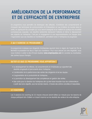 AMÉLIORATION DE LA PERFORMANCE
 ET DE L’EFFICACITÉ DE L’ENTREPRISE
Ce	 programme	 vous	 permettra	 de	 développer	 des	 attitudes,	 d’améliorer	 des	 comportements	 et	
d’acquérir	des	techniques	de	communication	et	d’intervention	en	vue	d’obtenir	du	succès	dans	la	
vente,	en	appliquant	les	concepts	qui	vous	seront	enseignés	et	en	mettant	en	pratique	les	nouvelles	
connaissances	 acquises.	 Les	 résultats	 recherchés	 demeurent	 l’atteinte	 et	 même	 le	 dépassement	
des	objectifs	de	l’entreprise.	C’est	par	un	engagement	et	une	responsabilisation	de	l’équipe	dans	
l’organisation	que	ces	résultats	se	manifesteront,	permettant	ainsi	à	l’entreprise	de	progresser.


À QUI S’ADRESSE CE PROGRAMME ?

Ce	programme	s’adresse	aux	dirigeants	d’entreprises	œuvrant	dans	la	région	de	l’ouest	de	l’île	de	
Montréal	et	possédant	de	deux	à	sept	ans	d’existence.	Pour	vous	assurer	de	votre	éligibilité,	nous	
vous	invitons	à	visiter	le	site	d’Emploi-Québec	www.emploiquebec.net et	à	accéder	au	localisateur	
des	centres	locaux	d’emploi.


QU’EST-CE QUE CE PROGRAMME VOUS APPORTERA ?

	 	Le	développement	de	réflexes,	de	comportements	et	d’habitudes	qui	apportent	des	
	 	 résultats	progressifs	et	permanents	dans	l’entreprise	;
	 	L’amélioration	de	la	performance	des	ventes	des	dirigeants	et	de	leur	équipe	;
	 	L’augmentation	de	la	productivité	de	l’entreprise	;
	 	La	promotion	du	développement	des	compétences	en	gestion	des	ventes	;
	 	Des	outils	pour	la	direction	de	l’entreprise	afin	qu’elle	fasse	travailler	tous	les	collaborateurs	
	 	 à	partir	des	bons	objectifs,	pour	les	bonnes	raisons,	à	travers	des	actions	concrètes	et	mesurables.


LE COACHING

Les	3	sessions	de	coaching	de	3,5	heures	chacune	seront	bâties	sur	mesure	pour	les	besoins	de	
chaque	participant	afin	d’obtenir	un	impact	maximal	sur	les	résultats	des	ventes	et	de	votre	entreprise.	
 