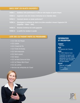 QUELS SONT LES SUJETS COUVERTS ?

THÈME 1     Améliorer votre performance et celle de votre équipe en quatre étapes

THÈME 2     Augmenter votre IAC (Indice d’Attraction de la Clientèle cible)

THÈME 3     Comment devenir un leader performant ?

THÈME 4     Développer la confiance du client et se faire connaître à travers l’approche EVA
            (Expertise – Valeur – Aide)

THÈME 5     Structure d’entrevue de vente gagnante

THÈME 6     Le profil d’un vendeur à succès


LISTE DES CLE FAISANT PARTIE DU PROGRAMME
                                                                              INFORMATION
	 	CLE	Côte-des-Neiges	                                                       ET INSCRIPTION
	 	CLE	Lasalle	                                                               ENDROIT
                                                                              	 Montréal
	 	CLE	L’Ouest-de-l’île	
                                                                              DATE		
	 	CLE	Pointe	St-Charles	                                                     	 6	sessions	de	3	heures
	 	CLE	Saint-Alexandre	                                                       COÛT
                                                                              	 3	138	$	(taxes	en	sus)
	 	CLE	Saint-Laurent	
                                                                              	 Possibilité	de	recevoir	une		
	 	CLE	Verdun	                                                                	 subvention	de	50	%	après		
                                                                              	 approbation	de	votre	dossier		
	 	CLE	de	Notre-Dame-de-Grâce	                                                	 auprès	de	votre	conseiller		
                                                                              	 d’Emploi-Québec
	 	CLE	du	Plateau	Mont-Royal	
                                                                              INCLUT
	 	CLE	de	Lachine	                                                            		 Déjeuner	continental
	 	Services	des	entreprises	de	l’Ouest                                        	 Pause-café
                                                                              	 Documentation
 