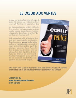 LE CŒUR AUX VENTES
Le	cœur	aux	ventes	offre	une	nouvelle	façon	de	
penser	et	de	procéder	pour	vendre	non	seulement	
vos	produits	et	services,	mais	également	vos	idées.

Vos	clients	potentiels	vous	semblent	indifférents,	
ils	ne	perçoivent	pas	la	pleine	valeur	de	ce	que	
vous	leur	proposez,	alors	arrêtez-vous	et	examinez	
votre	approche.	Que	recherche	un	acheteur	?	Que	
veut-il	vraiment	et	pourquoi	achète-t-il	?

Voilà	 des	 questions	 tout	 à	 fait	 pertinentes	 à	 se	 	
poser	 avant	 toute	 prospection	 ou	 négociation.	      	
Concentrons-nous	sur	«	pourquoi un client achète	»
plutôt	que	sur	«	comment vendre	»,	car	aujourd’hui,	
malgré	 la	 similarité	 des	 produits,	 le	 profil	 des	
acheteurs	a	grandement	changé.	Pour	rester	
dans	 la	 course,	 vous	 devez	 donc	 saisir	 les	
préoccupations,	désirs	et	problèmes	du	client.	
Et	pour	vous	démarquer,	quoi	de	mieux	que	de	
trouver	les	véritables	passions	qui	vous	animent	?	
Dès	lors,	une	nouvelle	force	d’attraction	vous	
propulsera	vers	des	sommets	inespérés.




MAIS AVANT TOUT, LE CŒUR AUX VENTES VEUT VOUS INCITER À PASSER À L’ACTION !
CAR N’EST-CE PAS CE QUI DÉMARQUE VRAIMENT LES GAGNANTS DES AUTRES ?




Disponible	au
www.lecoeurauxventes.com
et	en	librairie
 