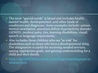  The term “special needs" is broad and includes health,

mental health, developmental, and other kinds of
conditions and diagnoses. Some examples include: autism,
mental retardation, attention deficit-hyperactivity disorder
(ADHD), cerebral palsy, tics, learning disabilities, visual,
speech or language impairments.
 Also includes those children who are “at-risk” for
disabilities such as those who have a developmental delay.
The designation is useful for receiving needed services,
setting appropriate goals, and gaining understanding for a
child and their family.
 http://specialchildren.about.com/od/gettingadiagnosis/p/
whatare.htm

 