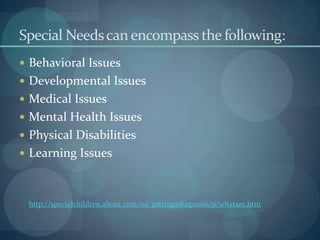 Special Needs can encompass the following:
 Behavioral Issues

 Developmental Issues
 Medical Issues
 Mental Health Issues
 Physical Disabilities
 Learning Issues

http://specialchildren.about.com/od/gettingadiagnosis/p/whatare.htm

 