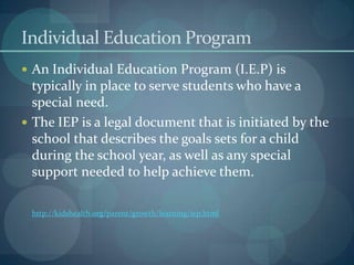 Individual Education Program
 An Individual Education Program (I.E.P) is

typically in place to serve students who have a
special need.
 The IEP is a legal document that is initiated by the
school that describes the goals sets for a child
during the school year, as well as any special
support needed to help achieve them.
http://kidshealth.org/parent/growth/learning/iep.html

 