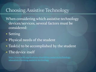 Choosing Assistive Technology
When considering which assistive technology
devices/services, several factors must be
considered:
 Setting
 Physical needs of the student
 Task(s) to be accomplished by the student
 The device itself
http://www.ncld.org/students-disabilities/assistive-technologyeducation/choosing-assistive-technology

 