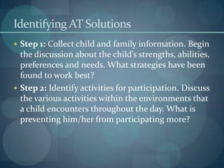 Identifying AT Solutions
 Step 1: Collect child and family information. Begin

the discussion about the child’s strengths, abilities,
preferences and needs. What strategies have been
found to work best?
 Step 2: Identify activities for participation. Discuss
the various activities within the environments that
a child encounters throughout the day. What is
preventing him/her from participating more?

 