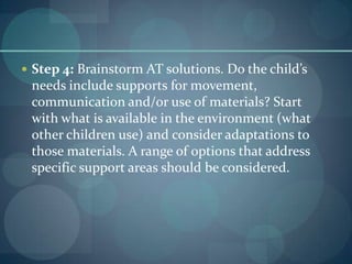 Step 4: Brainstorm AT solutions. Do the child’s

needs include supports for movement,
communication and/or use of materials? Start
with what is available in the environment (what
other children use) and consider adaptations to
those materials. A range of options that address
specific support areas should be considered.

 