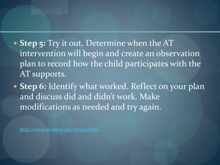  Step 5: Try it out. Determine when the AT

intervention will begin and create an observation
plan to record how the child participates with the
AT supports.
 Step 6: Identify what worked. Reflect on your plan
and discuss did and didn’t work. Make
modifications as needed and try again.
http://www.ldonline.org/article/8088

 