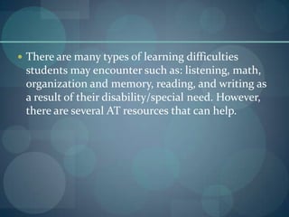  There are many types of learning difficulties

students may encounter such as: listening, math,
organization and memory, reading, and writing as
a result of their disability/special need. However,
there are several AT resources that can help.

 