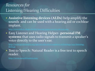 Resources for
Listening/Hearing Difficulties
 Assistive listening devices (ALDs) help amplify the

sounds and can be used with a hearing aid or cochlear
implant.
http://www.nidcd.nih.gov/health/hearing/pages/assistive-devices.aspx

 Easy Listener and Hearing Helper- personal FM

systems that uses radio signals to transmit a speaker's
voice directly to the user's ear.
http://www.greatschools.org/special-education/assistive-technology/959-listeningtools.gs

 Text to Speech: Natural Reader is a free text to speech

reader.
http://www.naturalreaders.com/

 