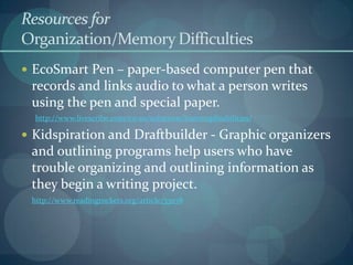 Resources for
Organization/Memory Difficulties
 EcoSmart Pen – paper-based computer pen that

records and links audio to what a person writes
using the pen and special paper.
http://www.livescribe.com/en-us/solutions/learningdisabilities/

 Kidspiration and Draftbuilder - Graphic organizers

and outlining programs help users who have
trouble organizing and outlining information as
they begin a writing project.
http://www.readingrockets.org/article/33078

 