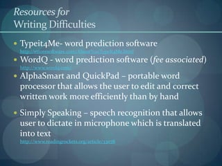Resources for
Writing Difficulties
 Typeit4Me- word prediction software
http://ettoresoftware.com/About%20TypeIt4Me.html

 WordQ - word prediction software (fee associated)
http://www.wordq.com/

 AlphaSmart and QuickPad – portable word

processor that allows the user to edit and correct
written work more efficiently than by hand
 Simply Speaking – speech recognition that allows

user to dictate in microphone which is translated
into text
http://www.readingrockets.org/article/33078

 
