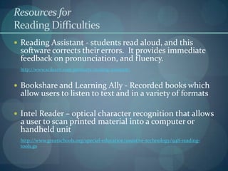 Resources for
Reading Difficulties
 Reading Assistant - students read aloud, and this

software corrects their errors. It provides immediate
feedback on pronunciation, and fluency.
http://www.scilearn.com/products/reading-assistant/

 Bookshare and Learning Ally - Recorded books which

allow users to listen to text and in a variety of formats

 Intel Reader – optical character recognition that allows

a user to scan printed material into a computer or
handheld unit

http://www.greatschools.org/special-education/assistive-technology/948-readingtools.gs

 
