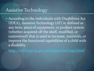 Assistive Technology
 According to the Individuals with Disabilities Act

(IDEA), Assistive Technology (AT) is defined as
any item, piece of equipment, or product system
(whether acquired off the shelf, modified, or
customized) that is used to increase, maintain, or
improve the functional capabilities of a child with
a disability.
http://www.atp.ne.gov/techassist/def-legal.html

 